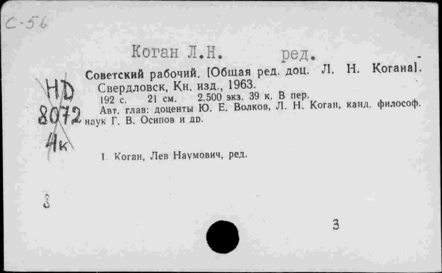 ﻿Коган Л.Н. ред.
Советский рабочий. [Общая ред. доц. Л. Н. Когана!. \ЧЪ Свердловск, Кн. изд., 1963.
' ” м 199 С 21 см 2.500 экз. 39 к. В пер.
Авт глав: доценты Ю. Е. Волков, Л. Н. Коган, канд. философ. ОМ Тг* наук Г. В. Осипов и до.
1 Коган, Лев Наумович, ред.
3